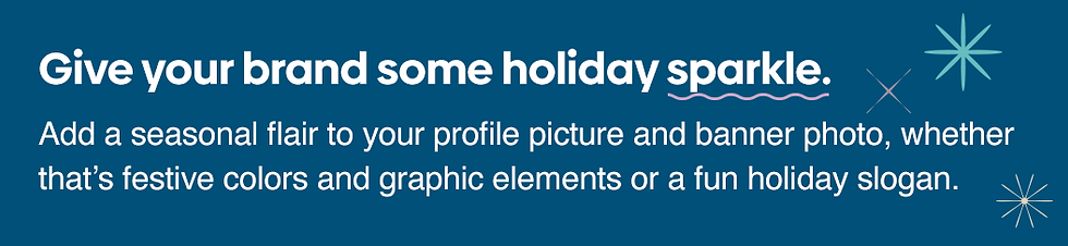 Give your brand some holiday sparkle. Add a seasonal flair to your profile picture and banner with festive colors and graphic elements or a fun holiday slogan.