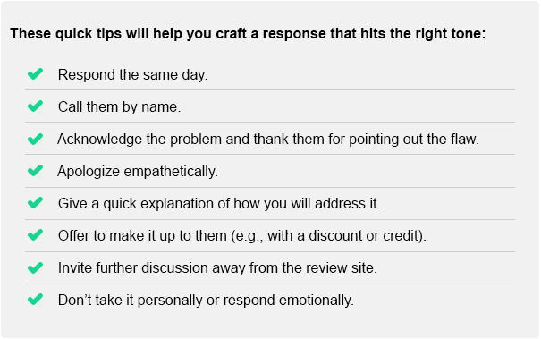 These quick tips will help you craft a response that hits the right tone: Respond the same day. Call them by name. Acknowledge the problem and thank them for pointing out the flaw. Apologize empathetically. Give a quick explanation of how you will address it. Offer to make it up to them (e.g., with a discount or credit). Invite further discussion away from the review site. Don't take it personally or respond emotionally.