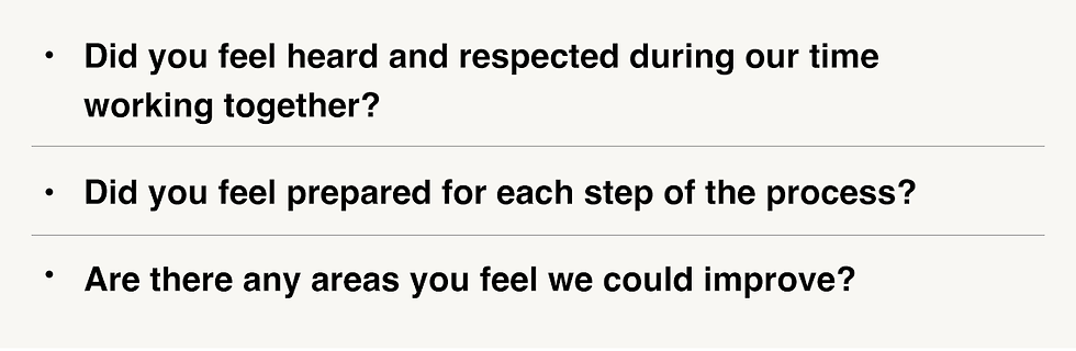 Did you feel heard and respected during our time working together? Did you feel prepared for each step of the process? Are there any areas you feel we could improve?