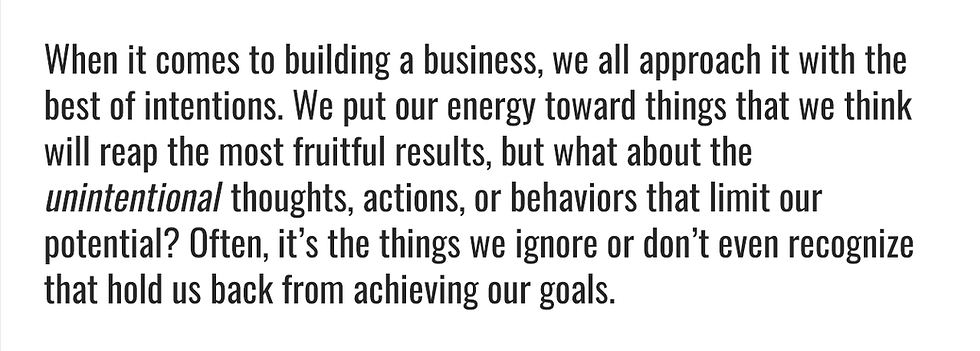 When it comes to building a business, we all approach it with the best of intentions. We put our energy toward things that we think will reap the most fruitful results, but what about the unintentional thoughts, actions, or behaviors that limit our potential? Often, it’s the things we ignore or don’t even recognize that hold us back from achieving our goals.