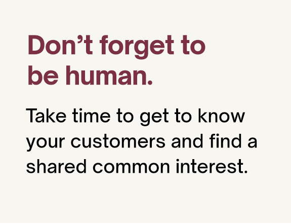 Don't forget to be human. Take time to get to know your customers and find a shared common interest.