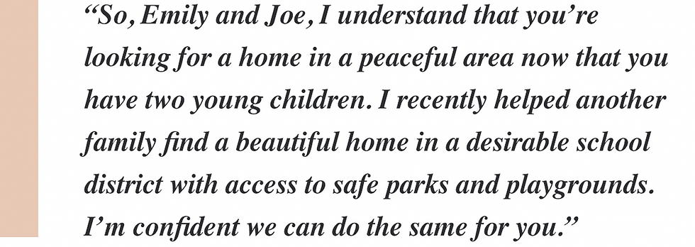 A sample conversation for a realtor: "So, Emily and Joe, I understand that you're looking for a home in a peaceful area now that you have two young children. I recently helped another family find a beautiful home in a desirable school district with access to safe parks and playgrounds. I'm confident we can do the same for you."
