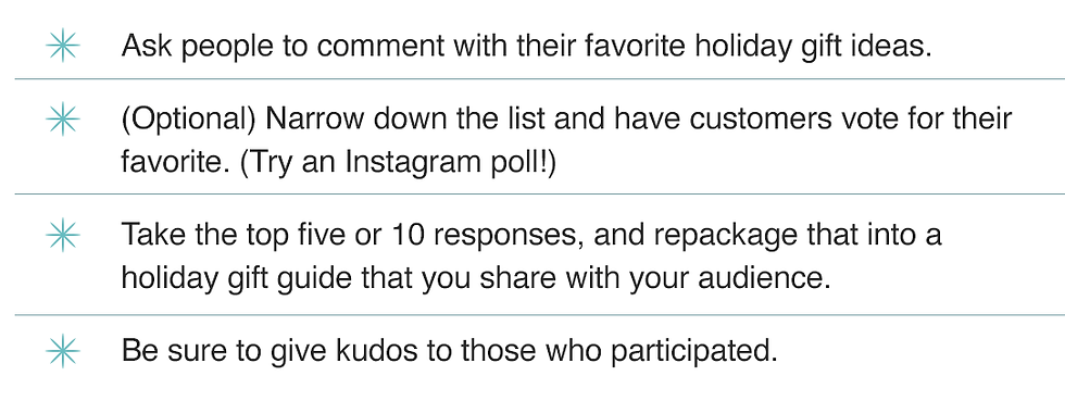 Ask people to comment with their favorite holiday gift ideas. (Optional) Narrow down the list and have customers vote for their favorite. (Try an Instagram poll!) Take the top five or 10 responses, and repackage that into a holiday gift guide that you share with your audience. Be sure to give kudos to those who participated.