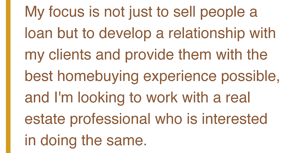 My focus is not just to sell people a loan but to develop a relationship with my clients and provide them with the best homebuying experience possible, and I'm looking to work with a real estate professional who is interested in doing the same.