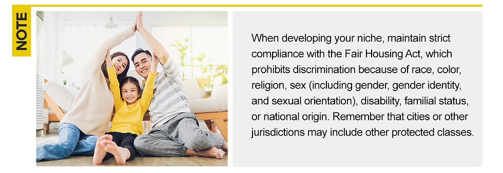 Note: When developing your niche, maintain strict compliance with the Fair Housing Act, which prohibits discrimination because of race, color, religion, sex (including gender, gender identity and sexual orientation), disability, familial status, or national origin. Remember that cities or other jurisdictions may include other protected classes.