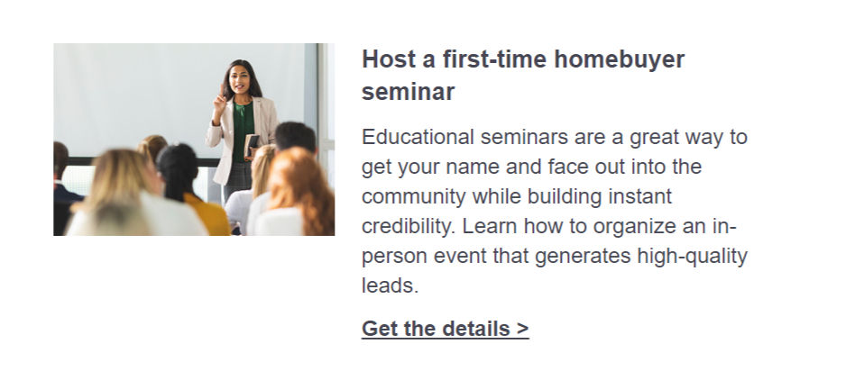Host a first-time homebuyer seminar. Educational seminars are a great way to get your name and face out into the community while building instant credibility. Learn how to organize an in-person event that generates high-quality leads. Click here to get the details.