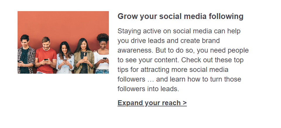 Grow your social media following. Staying active on social media can help you drive leads and create brand awareness. But to do so, you need people to see your content. Check out these top tips for attracting more social media followers … and learn how to turn those followers into leads. Click here to expand your reach.