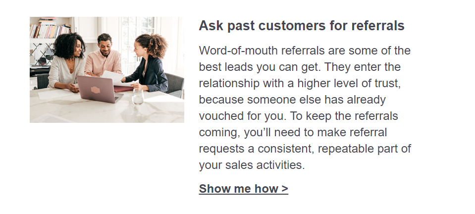 Ask past customers for referrals. Word-of-mouth referrals are some of the best leads you can get. They enter the relationship with a higher level of trust, because someone else has already vouched for you. To keep the referrals coming, you’ll need to make referral requests a consistent, repeatable part of your sales activities. Click here to show me how.