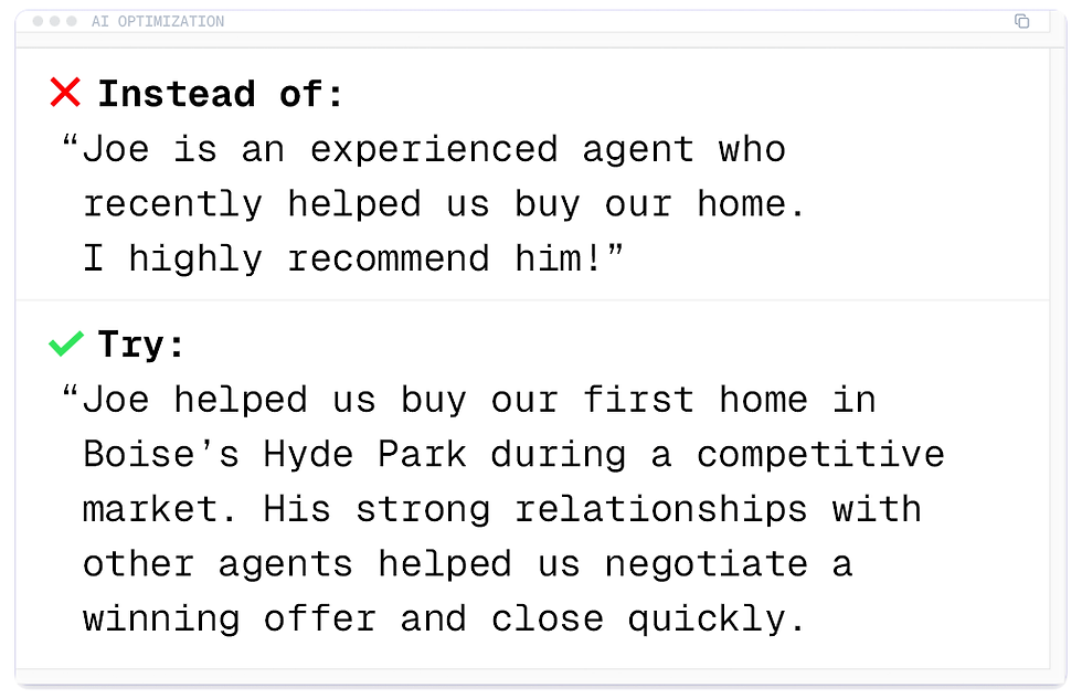 A bad review for AI would say: Joe is an experienced agent who recently helped us buy our home. I highly recommend him!
A better review would say: Joe helped us buy our first home in Boise's Hyde Park during a competitive market. His strong relationships with other agents helped us negotiate a winning offer and close quickly.