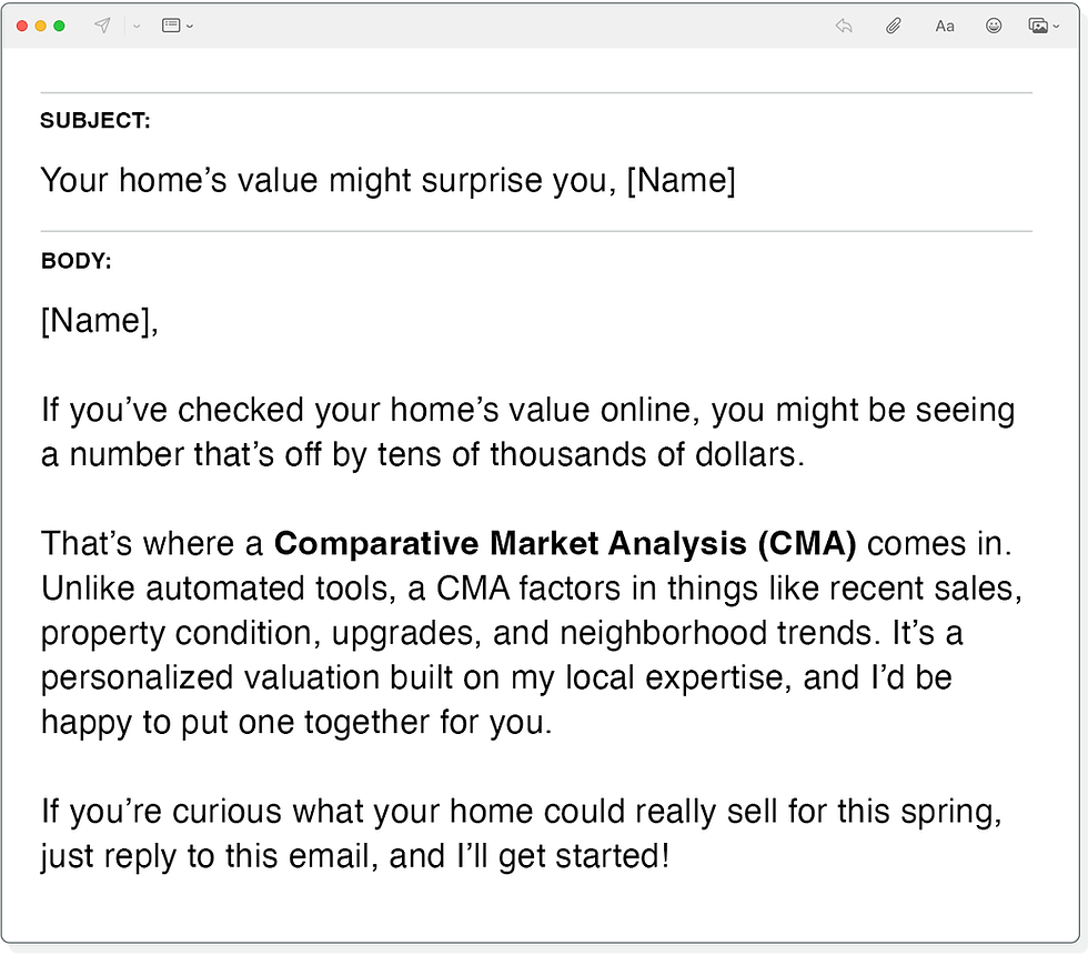 Subject Line: Your home’s value might surprise you, [Name]

Body:
[Name],

If you’ve checked your home’s value online, you might be seeing a number that’s off by tens of thousands of dollars. 

That’s where a Comparative Market Analysis (CMA) comes in. Unlike automated tools, a CMA factors in things like recent sales, property condition, upgrades, and neighborhood trends. It’s a personalized valuation built on my local expertise, and I’d be happy to put one together for you.

If you’re curious what your home could really sell for this spring, just reply to this email, and I’ll get started!