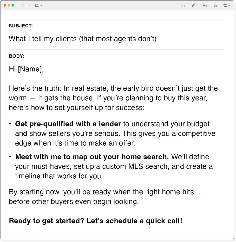 Subject Line: What I tell my clients (that most agents don’t)

Body: 
Hi [Name],

Here’s the truth: In real estate, the early bird doesn’t just get the worm — it gets the house. If you’re planning to buy this year, here’s how to set yourself up for success:

•	Get pre-qualified with a lender to understand your budget and show sellers you’re serious. This gives you a competitive edge when it’s time to make an offer.
•	Meet with me to map out your home search. We’ll define your must-haves, set up a custom MLS search, and create a timeline that works for you.

By starting now, you’ll be ready when the right home hits … before other buyers even begin looking.

Ready to get started? Let’s schedule a quick call!