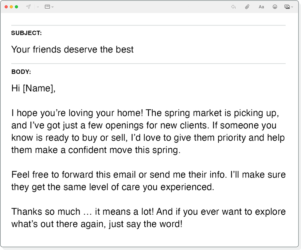 Subject Line: Your friends deserve the best

Body:
Hi [Name],

I hope you’re loving your home! The spring market is picking up, and I’ve got just a few openings for new clients. If someone you know is ready to buy or sell, I’d love to give them priority and help them make a confident move this spring.

Feel free to forward this email or send me their info. I’ll make sure they get the same level of care you experienced.

Thanks so much … it means a lot! And if you ever want to explore what’s out there again, just say the word!